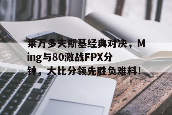 莱万多夫斯基经典对决，Ming与80激战FPX分钟，大比分领先胜负难料！